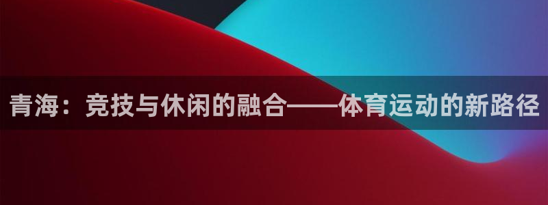 蚂蚁体育怎么样：青海：竞技与休闲的融合——体育运动的新路径